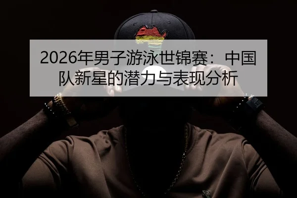 2026年男子游泳世锦赛：中国队新星的潜力与表现分析