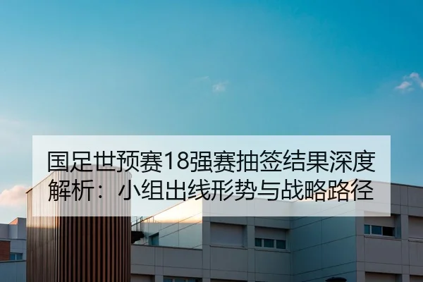 国足世预赛18强赛抽签结果深度解析：小组出线形势与战略路径