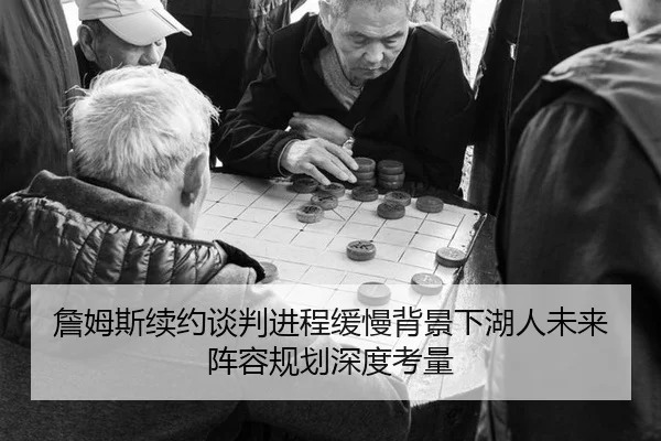 詹姆斯续约谈判进程缓慢背景下湖人未来阵容规划深度考量