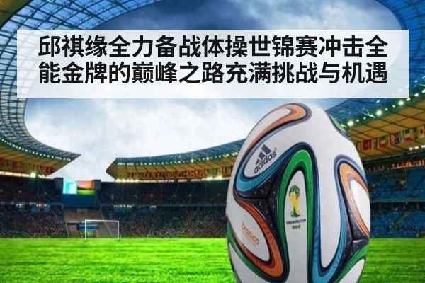 邱祺缘全力备战体操世锦赛冲击全能金牌的巅峰之路充满挑战与机遇