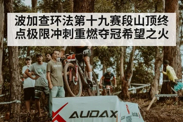 波加查环法第十九赛段山顶终点极限冲刺重燃夺冠希望之火