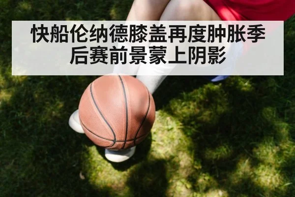 快船伦纳德膝盖再度肿胀季后赛前景蒙上阴影